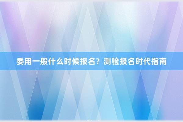 委用一般什么时候报名？测验报名时代指南