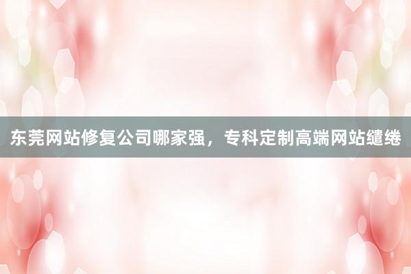 东莞网站修复公司哪家强，专科定制高端网站缱绻