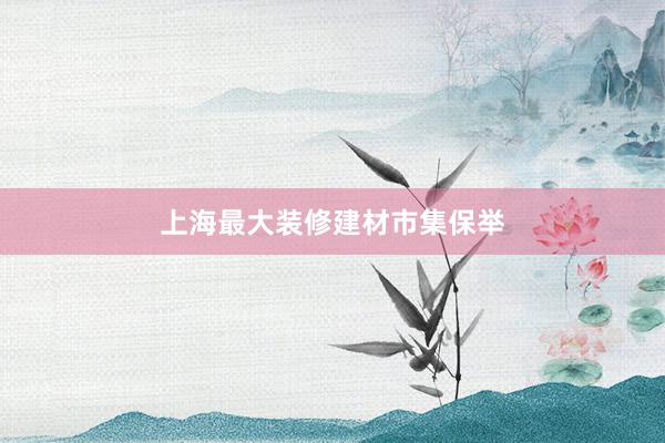 上海最大装修建材市集保举