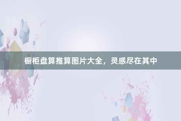 橱柜盘算推算图片大全，灵感尽在其中