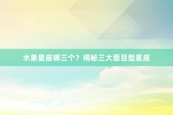 水象星座哪三个？揭秘三大面目型星座