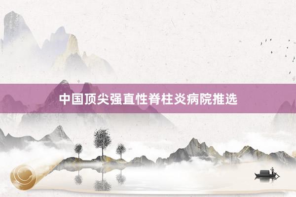 中国顶尖强直性脊柱炎病院推选