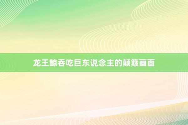 龙王鲸吞吃巨东说念主的颠簸画面
