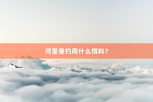 河里垂钓用什么饵料？