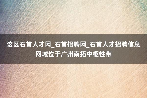 该区石首人才网_石首招聘网_石首人才招聘信息网域位于广州南拓中枢性带